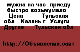 мужна на час  приеду быстро возьмумало › Цена ­ 100 - Тульская обл., Казань г. Услуги » Другие   . Тульская обл.